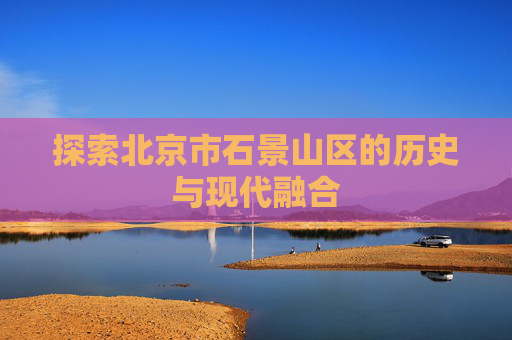 探索北京市石景山区的历史与现代融合