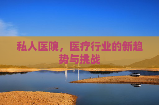私人医院，医疗行业的新趋势与挑战