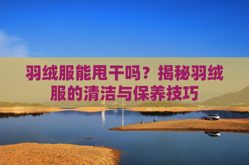 羽绒服能甩干吗?揭秘羽绒服的清洁与保养技巧 羽绒服能甩干吗?揭秘羽绒服的清洁与保养技巧