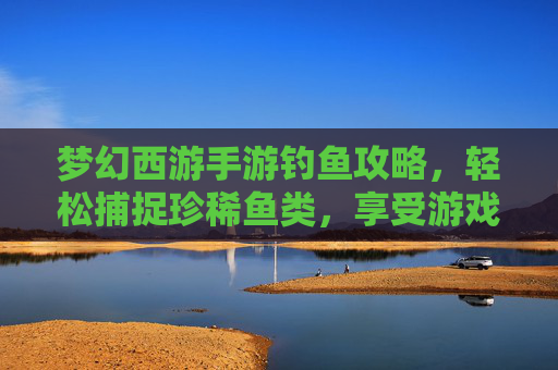 梦幻西游手游钓鱼攻略，轻松捕捉珍稀鱼类，享受游戏乐趣