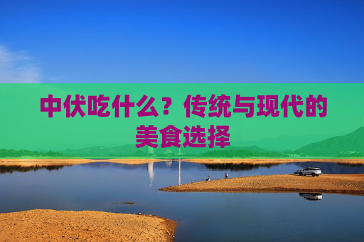 中伏吃什么？传统与现代的美食选择
