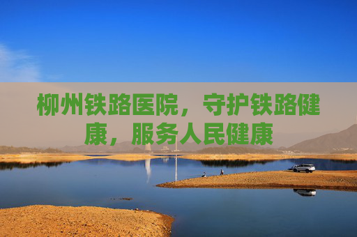 柳州铁路医院，守护铁路健康，服务人民健康
