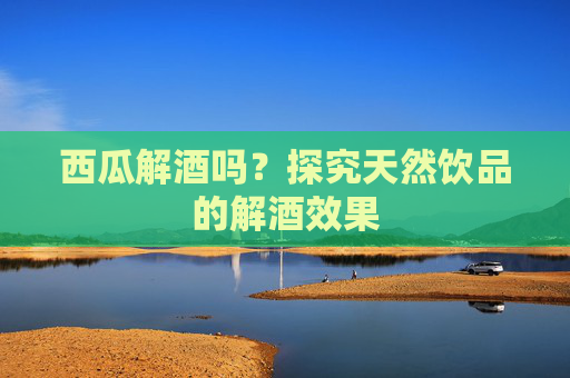 西瓜解酒吗？探究天然饮品的解酒效果