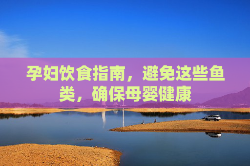 孕妇饮食指南，避免这些鱼类，确保母婴健康