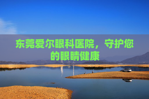 东莞爱尔眼科医院，守护您的眼睛健康