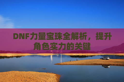 DNF力量宝珠全解析,提升角色实力的关键 DNF力量宝珠全解析,提升角色实力的关键