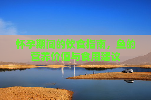 怀孕期间的饮食指南,鱼的营养价值与食用建议 怀孕期间的饮食指南,鱼的营养价值与食用建议