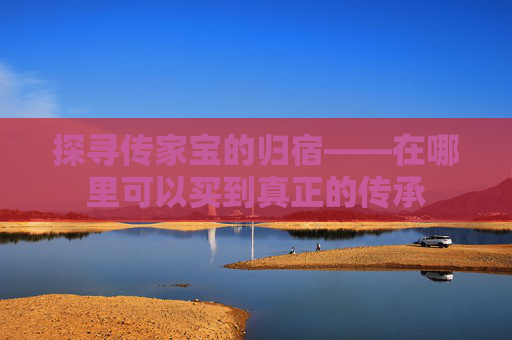 探寻传家宝的归宿——在哪里可以买到真正的传承
