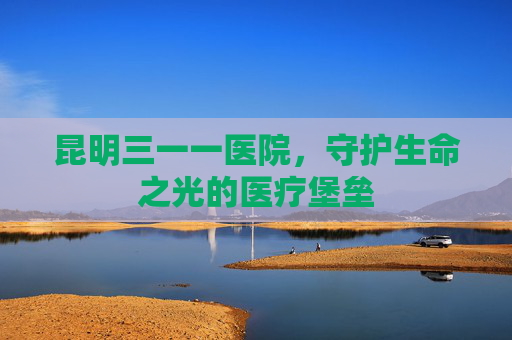 昆明三一一医院,守护生命之光的医疗堡垒 昆明三一一医院,守护生命之光的医疗堡垒