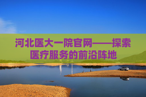 河北医大一院官网——探索医疗服务的前沿阵地 河北医大一院官网——探索医疗服务的前沿阵地