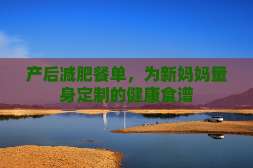 产后减肥餐单,为新妈妈量身定制的健康食谱 产后减肥餐单,为新妈妈量身定制的健康食谱