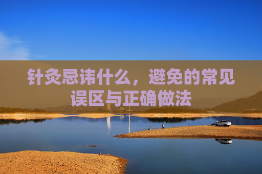 针灸忌讳什么，避免的常见误区与正确做法