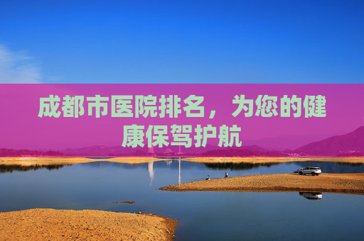 成都市医院排名，为您的健康保驾护航