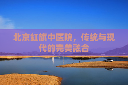 北京红旗中医院,传统与现代的完美融合 北京红旗中医院,传统与现代的完美融合