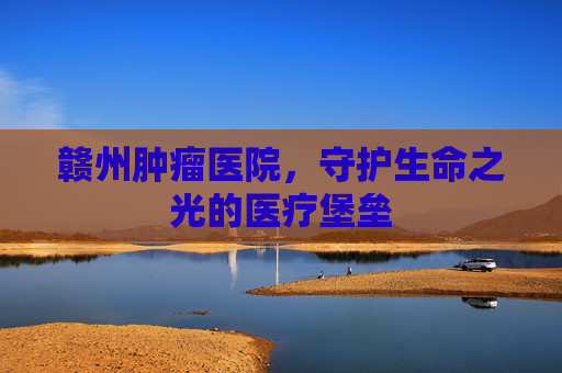 赣州肿瘤医院，守护生命之光的医疗堡垒
