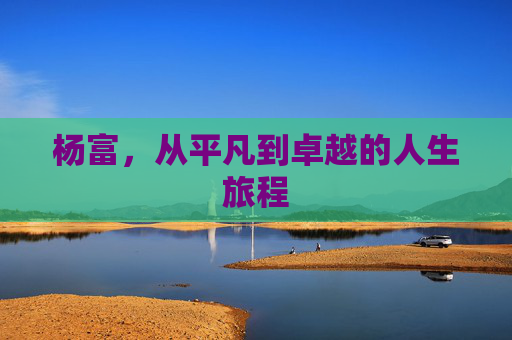 杨富，从平凡到卓越的人生旅程