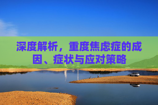深度解析,重度焦虑症的成因、症状与应对策略 深度解析,重度焦虑症的成因、症状与应对策略
