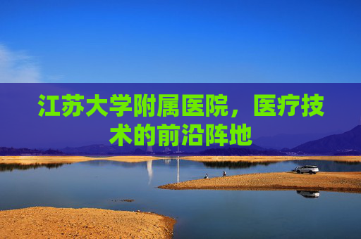 江苏大学附属医院,医疗技术的前沿阵地 江苏大学附属医院,医疗技术的前沿阵地