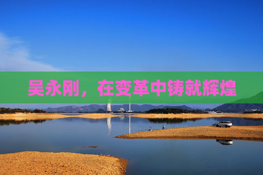 吴永刚,在变革中铸就辉煌 吴永刚,在变革中铸就辉煌