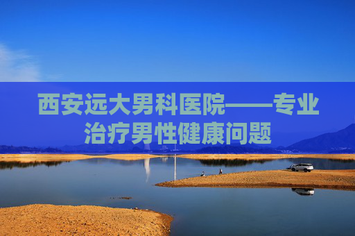 西安远大男科医院——专业治疗男性健康问题