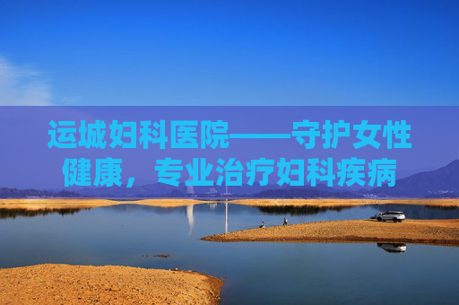 运城妇科医院——守护女性健康，专业治疗妇科疾病