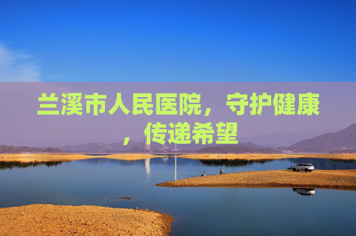 兰溪市人民医院，守护健康，传递希望