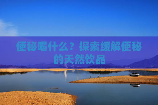 便秘喝什么？探索缓解便秘的天然饮品