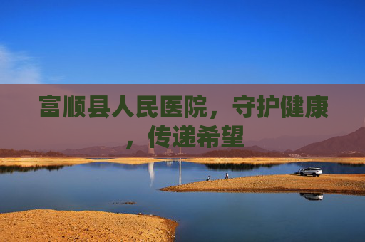 富顺县人民医院，守护健康，传递希望