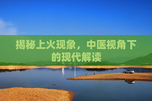 揭秘上火现象，中医视角下的现代解读