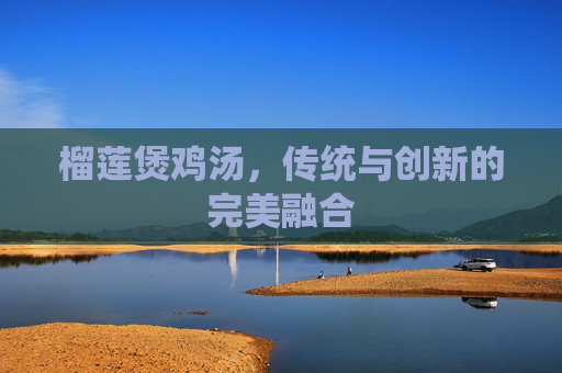榴莲煲鸡汤，传统与创新的完美融合