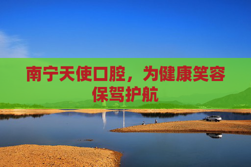南宁天使口腔，为健康笑容保驾护航