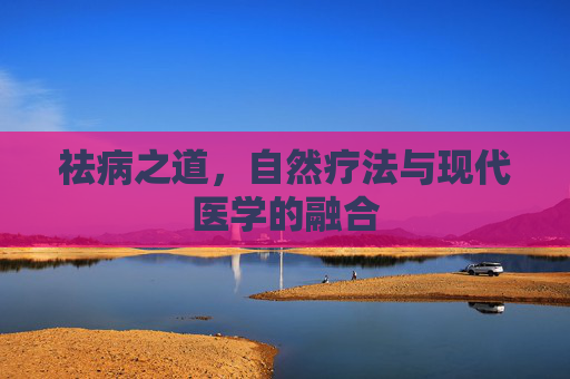 祛病之道,自然疗法与现代医学的融合 祛病之道,自然疗法与现代医学的融合