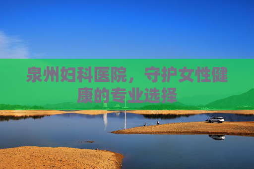 泉州妇科医院，守护女性健康的专业选择