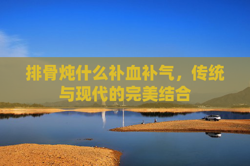 排骨炖什么补血补气，传统与现代的完美结合