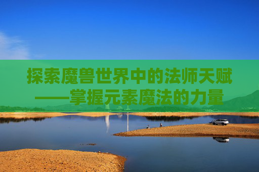 探索魔兽世界中的法师天赋——掌握元素魔法的力量