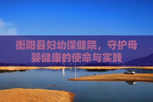 衡阳县妇幼保健院，守护母婴健康的使命与实践