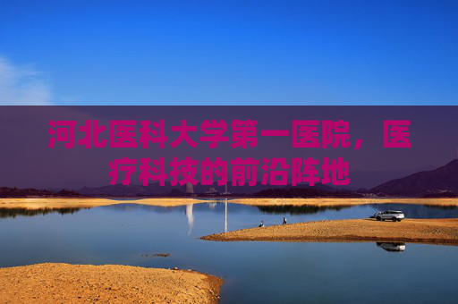 河北医科大学第一医院，医疗科技的前沿阵地