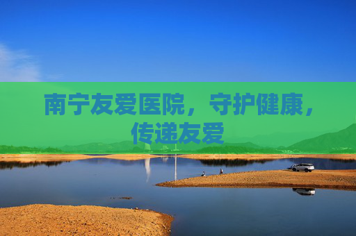 南宁友爱医院，守护健康，传递友爱