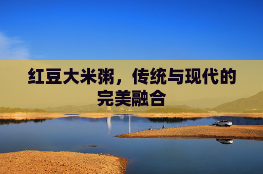 红豆大米粥，传统与现代的完美融合