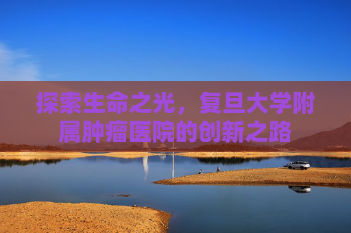探索生命之光，复旦大学附属肿瘤医院的创新之路
