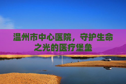 温州市中心医院，守护生命之光的医疗堡垒
