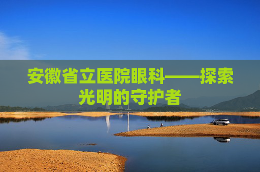 安徽省立医院眼科——探索光明的守护者