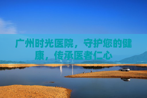 广州时光医院，守护您的健康，传承医者仁心