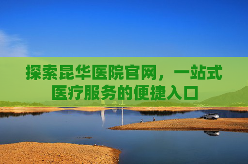 探索昆华医院官网，一站式医疗服务的便捷入口