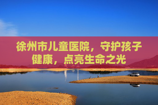 徐州市儿童医院，守护孩子健康，点亮生命之光