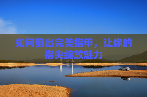 如何剪出完美指甲,让你的指尖绽放魅力 如何剪出完美指甲,让你的指尖绽放魅力