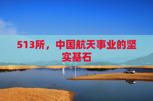513所，中国航天事业的坚实基石