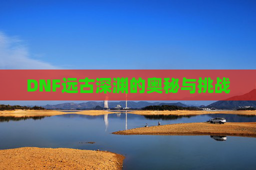DNF远古深渊的奥秘与挑战
