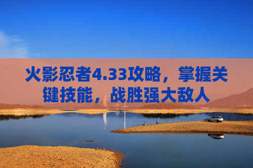 火影忍者4.33攻略，掌握关键技能，战胜强大敌人
