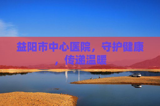 益阳市中心医院，守护健康，传递温暖